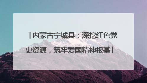 内蒙古宁城县：深挖红色党史资源，筑牢爱国精神根基