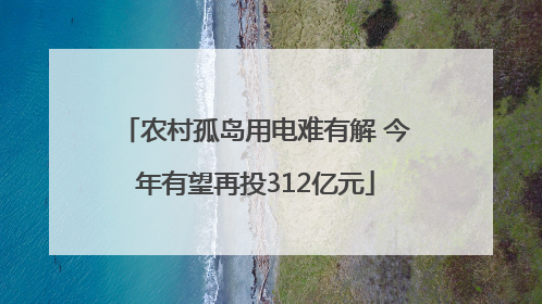 农村孤岛用电难有解 今年有望再投312亿元