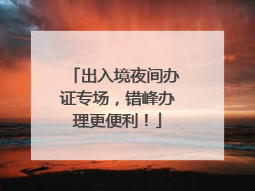 出入境夜间办证专场，错峰办理更便利！