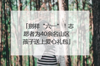 别样“六一”！志愿者为40余名山区孩子送上爱心礼包