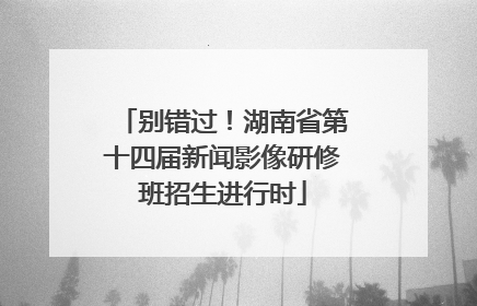 别错过！湖南省第十四届新闻影像研修班招生进行时
