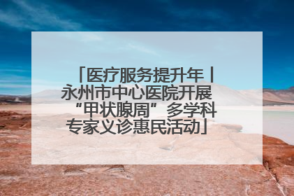 医疗服务提升年丨永州市中心医院开展“甲状腺周”多学科专家义诊惠民活动