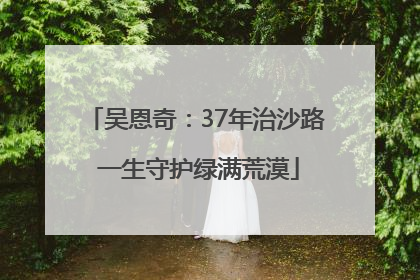 吴恩奇：37年治沙路 一生守护绿满荒漠