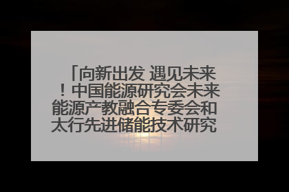 向新出发 遇见未来！中国能源研究会未来能源产教融合专委会和太行先进储能技术研究院在保定成立