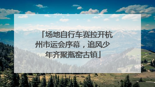 场地自行车赛拉开杭州市运会序幕，追风少年齐聚瓶窑古镇