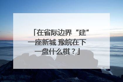 在省际边界“建”一座新城 豫皖在下一盘什么棋？