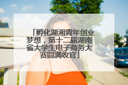 孵化湖湘青年创业梦想，第十二届湖南省大学生电子商务大赛圆满收官
