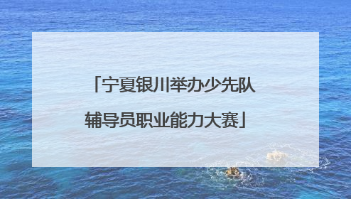 宁夏银川举办少先队辅导员职业能力大赛