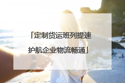 定制货运班列提速 护航企业物流畅通