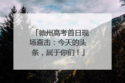 德州高考首日现场直击：今天的头条，属于你们！