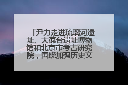 尹力走进琉璃河遗址、大葆台遗址博物馆和北京市考古研究院，围绕加强历史文化名城保护调研