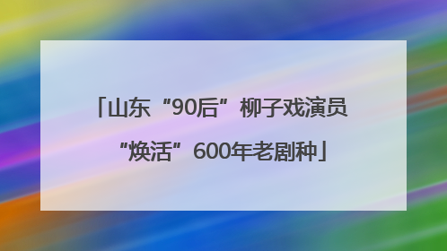 山东“90后”柳子戏演员“焕活”600年老剧种
