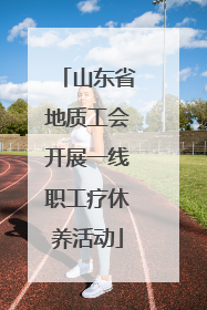 山东省地质工会开展一线职工疗休养活动