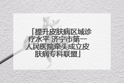 提升皮肤病区域诊疗水平 济宁市第一人民医院牵头成立皮肤病专科联盟