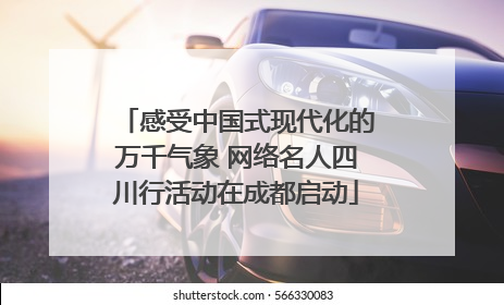 感受中国式现代化的万千气象 网络名人四川行活动在成都启动