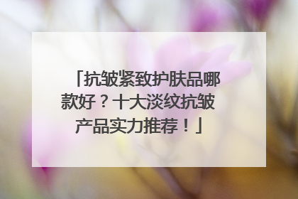 抗皱紧致护肤品哪款好？十大淡纹抗皱产品实力推荐！