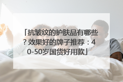 抗皱纹的护肤品有哪些？效果好的牌子推荐：40-50岁国货好用款