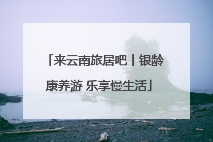 来云南旅居吧丨银龄康养游 乐享慢生活