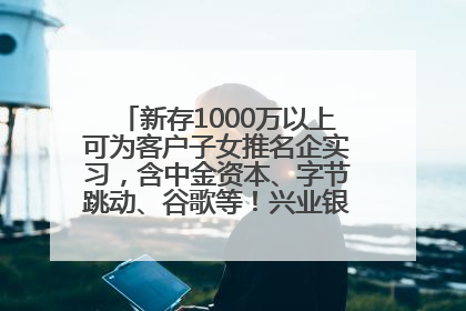 新存1000万以上可为客户子女推名企实习，含中金资本、字节跳动、谷歌等！兴业银行回应：属实