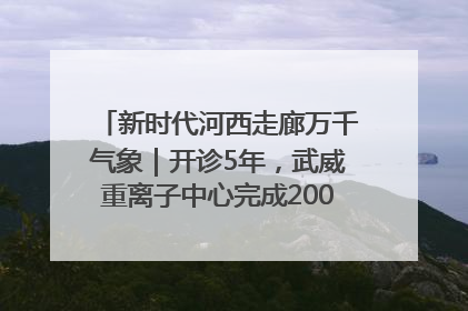 新时代河西走廊万千气象｜开诊5年，武威重离子中心完成2000余例患者治疗