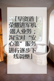 早资道｜荣耀进军机器人业务；淘宝对“安心鉴”服务进行逐步下线调整