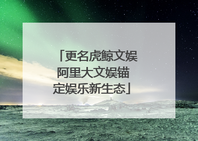 更名虎鲸文娱 阿里大文娱锚定娱乐新生态