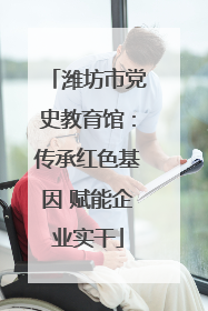 潍坊市党史教育馆：传承红色基因 赋能企业实干