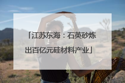 江苏东海：石英砂炼出百亿元硅材料产业