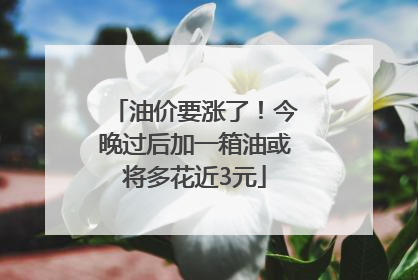 油价要涨了！今晚过后加一箱油或将多花近3元