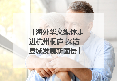 海外华文媒体走进杭州桐庐 探访县域发展新图景