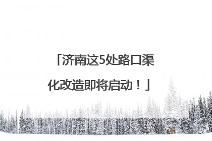 济南这5处路口渠化改造即将启动！