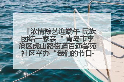 浓情粽艺迎端午 民族团结一家亲“ 青岛市李沧区虎山路街道百通馨苑社区举办“我们的节日·端午“主题活动