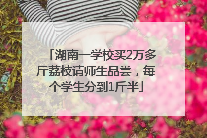 湖南一学校买2万多斤荔枝请师生品尝，每个学生分到1斤半