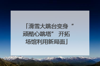 滑雪大跳台变身“顽酷心跳塔” 开拓场馆利用新局面