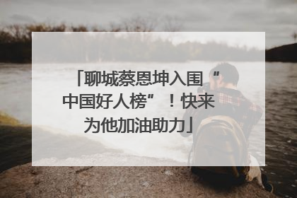 聊城蔡恩坤入围“中国好人榜”！快来为他加油助力