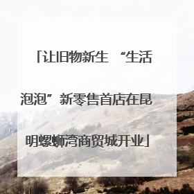 让旧物新生 “生活泡泡”新零售首店在昆明螺蛳湾商贸城开业