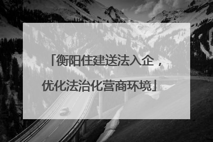 衡阳住建送法入企，优化法治化营商环境
