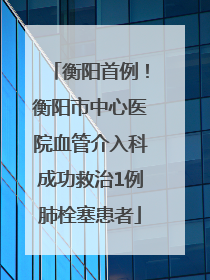 衡阳首例！衡阳市中心医院血管介入科成功救治1例肺栓塞患者
