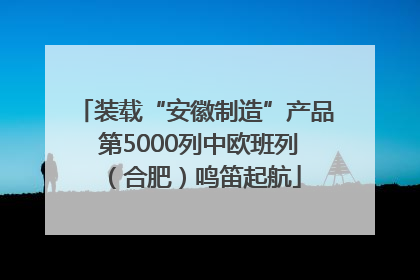 装载“安徽制造”产品 第5000列中欧班列（合肥）鸣笛起航
