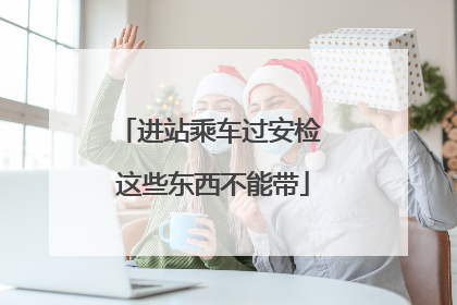 进站乘车过安检 这些东西不能带