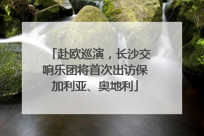 赴欧巡演，长沙交响乐团将首次出访保加利亚、奥地利
