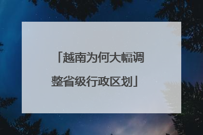 越南为何大幅调整省级行政区划