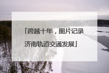 跨越十年，图片记录济南轨道交通发展