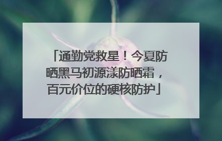 通勤党救星！今夏防晒黑马初源漾防晒霜，百元价位的硬核防护