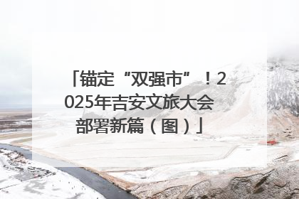 锚定“双强市”！2025年吉安文旅大会部署新篇（图）