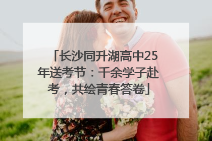 长沙同升湖高中25年送考节：千余学子赴考，共绘青春答卷