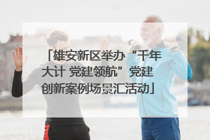 雄安新区举办“千年大计 党建领航”党建创新案例场景汇活动