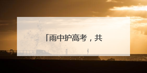 雨中护高考，共筑“暖心路”