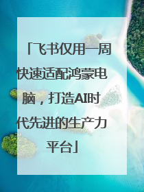 飞书仅用一周快速适配鸿蒙电脑，打造AI时代先进的生产力平台
