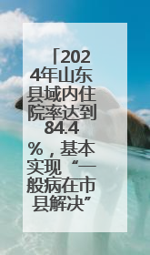 2024年山东县域内住院率达到84.4%，基本实现“一般病在市县解决”